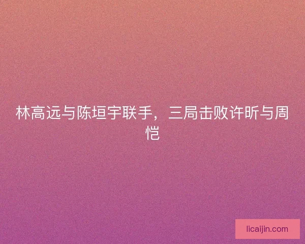 林高远与陈垣宇联手，三局击败许昕与周恺