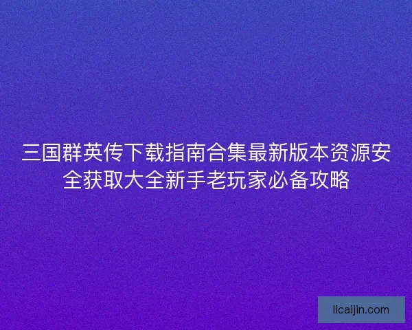 三国群英传下载指南合集最新版本资源安全获取大全新手老玩家必备攻略 三国群英传下载指南合集最新版本资源安全获取大全新手老玩家必备攻略