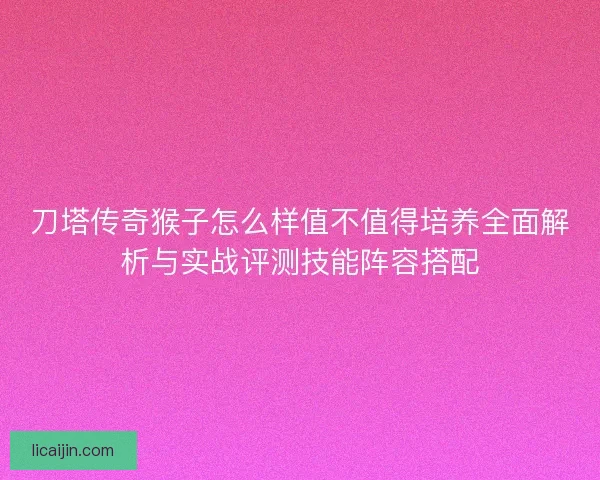 刀塔传奇猴子怎么样值不值得培养全面解析与实战评测技能阵容搭配