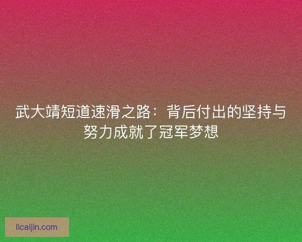 武大靖短道速滑之路：背后付出的坚持与努力成就了冠军梦想