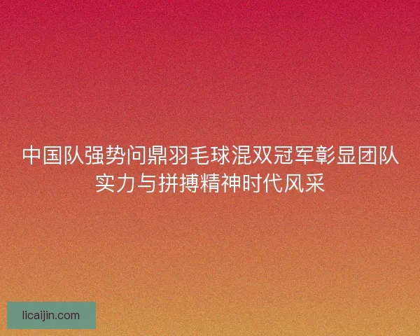 中国队强势问鼎羽毛球混双冠军彰显团队实力与拼搏精神时代风采