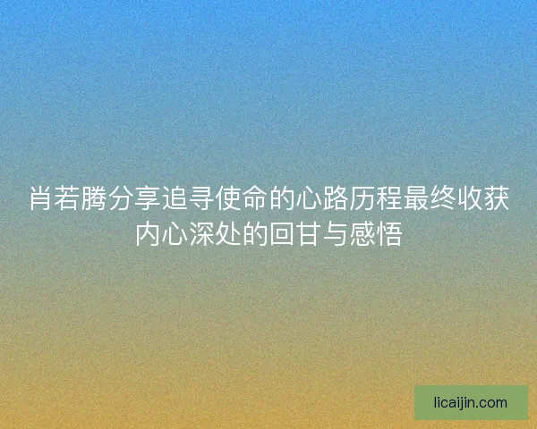 肖若腾分享追寻使命的心路历程最终收获内心深处的回甘与感悟