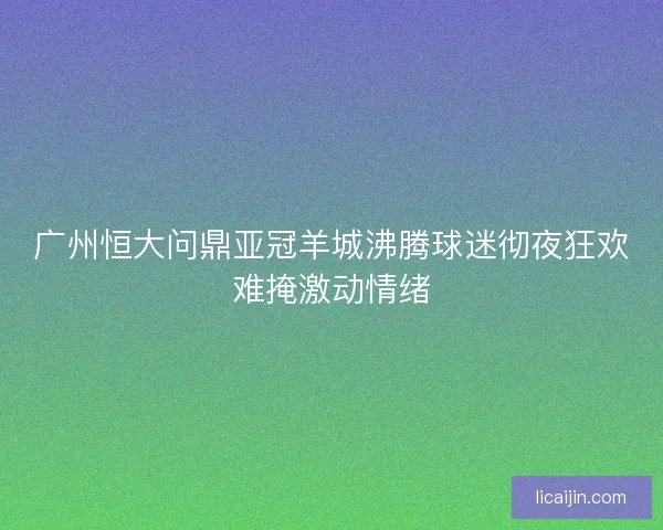 广州恒大问鼎亚冠羊城沸腾球迷彻夜狂欢难掩激动情绪