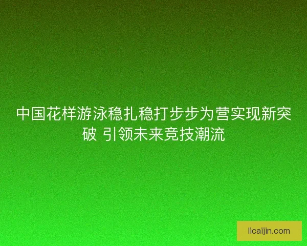 中国花样游泳稳扎稳打步步为营实现新突破 引领未来竞技潮流