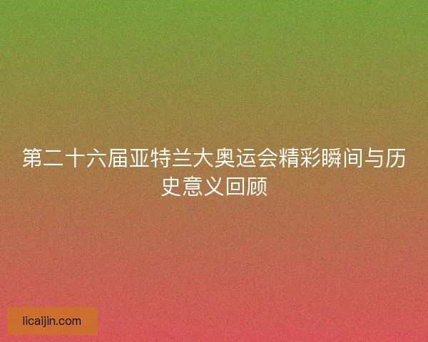 第二十六届亚特兰大奥运会精彩瞬间与历史意义回顾 第二十六届亚特兰大奥运会精彩瞬间与历史意义回顾