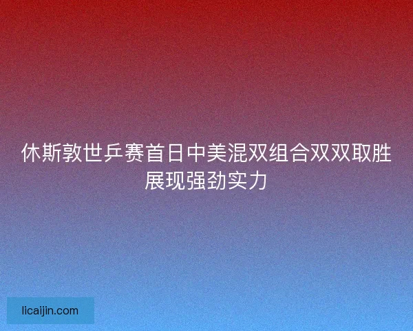 休斯敦世乒赛首日中美混双组合双双取胜展现强劲实力