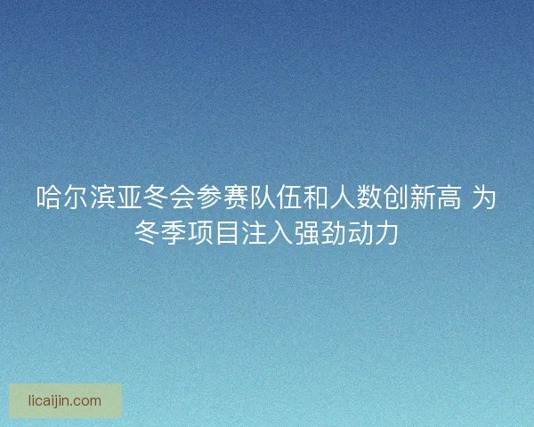 哈尔滨亚冬会参赛队伍和人数创新高 为冬季项目注入强劲动力