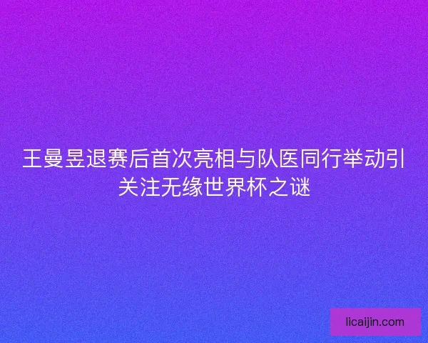 王曼昱退赛后首次亮相与队医同行举动引关注无缘世界杯之谜