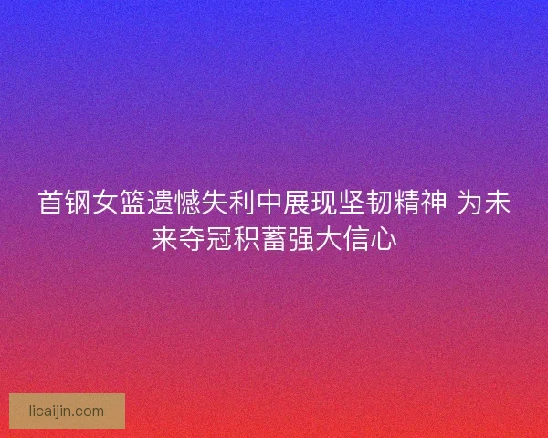 首钢女篮遗憾失利中展现坚韧精神 为未来夺冠积蓄强大信心 首钢女篮遗憾失利中展现坚韧精神 为未来夺冠积蓄强大信心