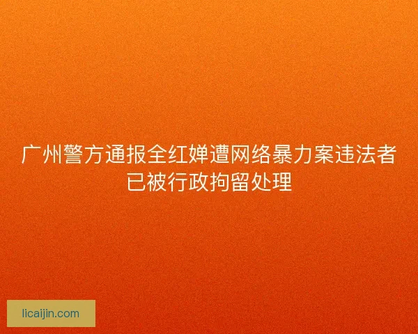 广州警方通报全红婵遭网络暴力案违法者已被行政拘留处理 广州警方通报全红婵遭网络暴力案违法者已被行政拘留处理